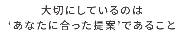 大切にしているのはあなたに合った提案であること